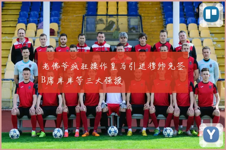 老佛爷疯狂操作皇马引进穆帅免签B席库库等三大强援