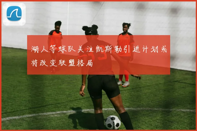 湖人等球队关注凯斯勒引进计划或将改变联盟格局