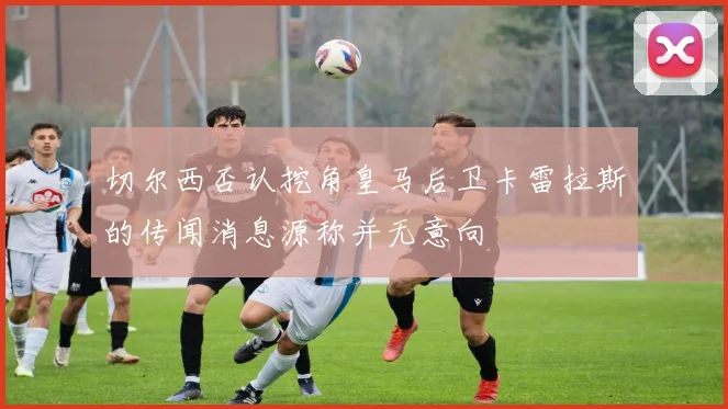 切尔西否认挖角皇马后卫卡雷拉斯的传闻消息源称并无意向