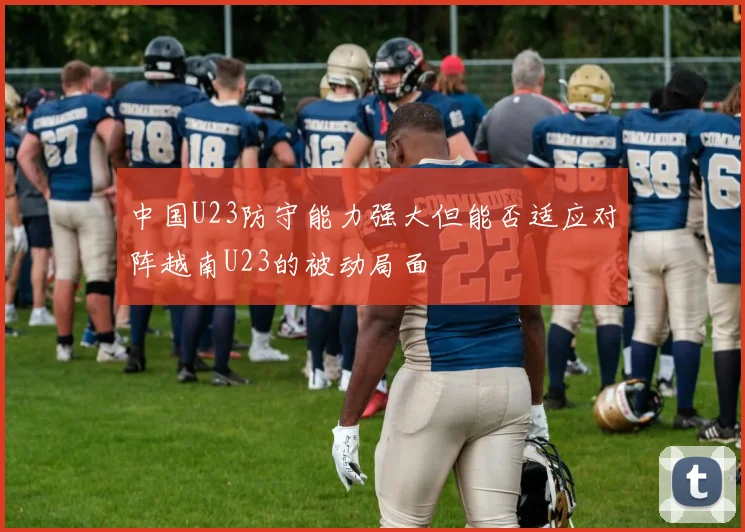 中国U23防守能力强大但能否适应对阵越南U23的被动局面