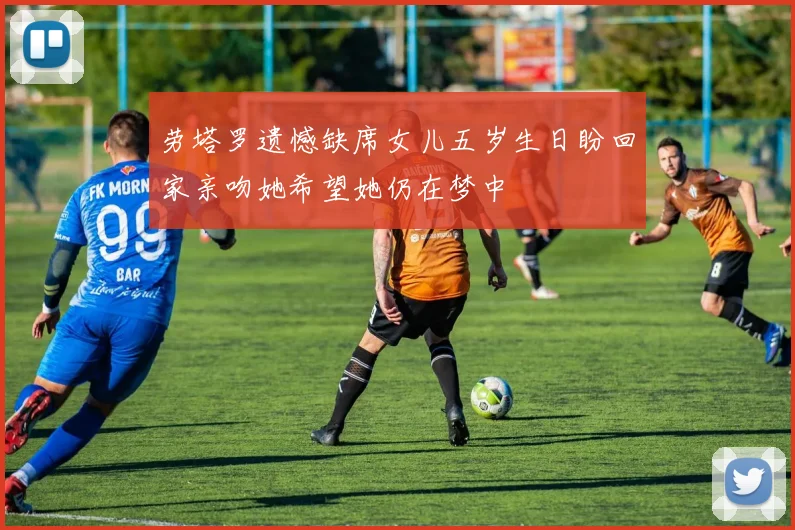 劳塔罗遗憾缺席女儿五岁生日盼回家亲吻她希望她仍在梦中