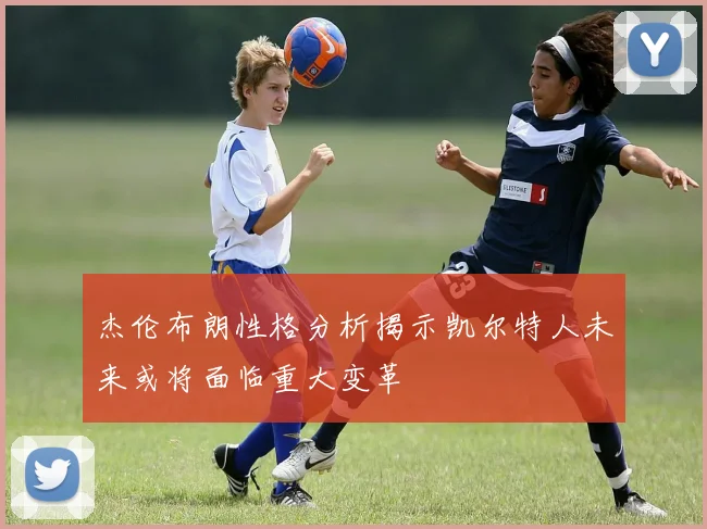 杰伦布朗性格分析揭示凯尔特人未来或将面临重大变革