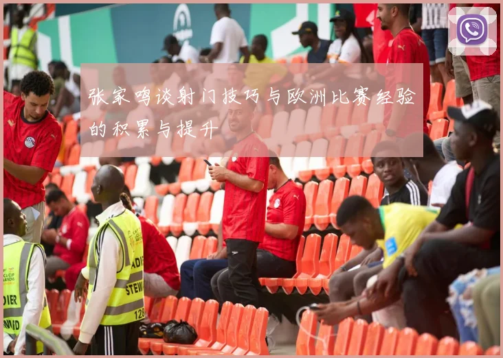 张家鸣谈射门技巧与欧洲比赛经验的积累与提升