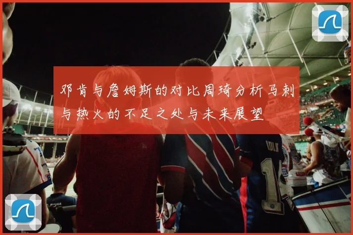 邓肯与詹姆斯的对比周琦分析马刺与热火的不足之处与未来展望