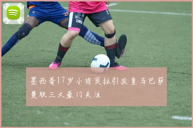 墨西哥17岁小将莫拉引发皇马巴萨曼联三大豪门关注