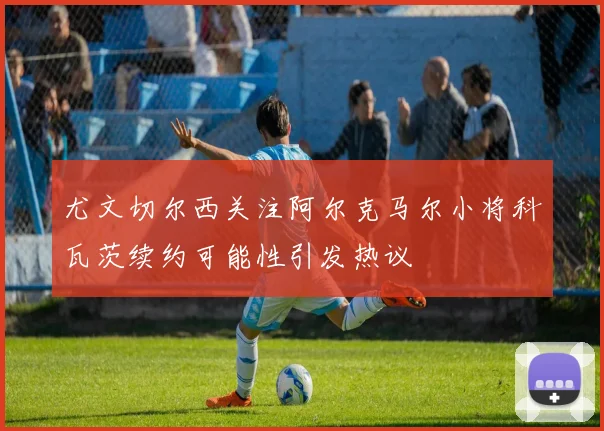 尤文切尔西关注阿尔克马尔小将科瓦茨续约可能性引发热议