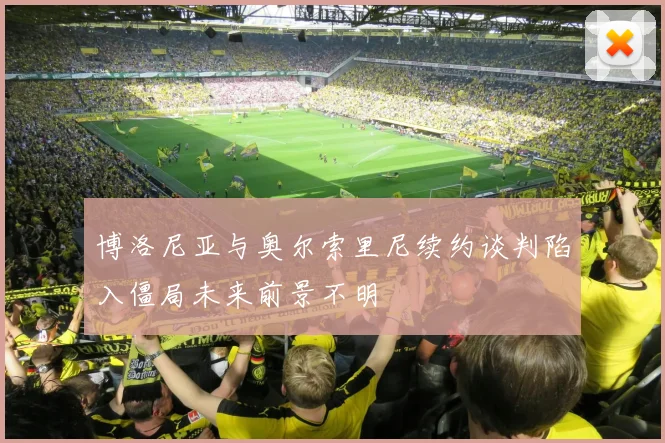 博洛尼亚与奥尔索里尼续约谈判陷入僵局未来前景不明