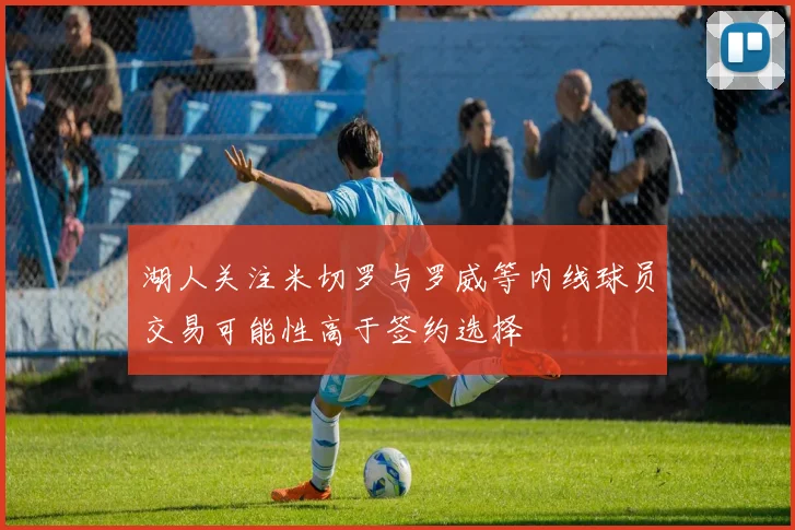 湖人关注米切罗与罗威等内线球员交易可能性高于签约选择