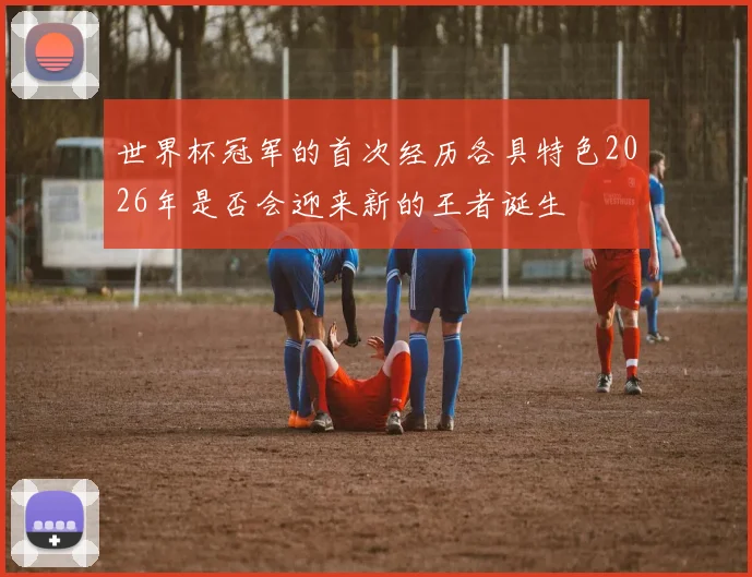 世界杯冠军的首次经历各具特色2026年是否会迎来新的王者诞生