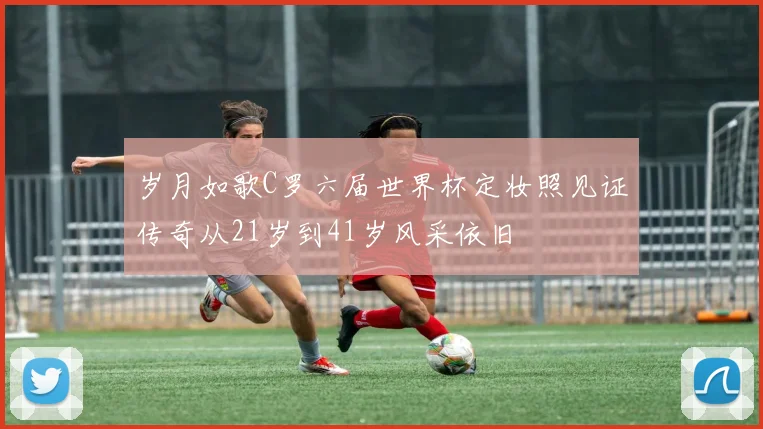 岁月如歌C罗六届世界杯定妆照见证传奇从21岁到41岁风采依旧