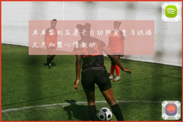库库雷利亚妻子自幼热爱皇马祝福丈夫加盟心情激动